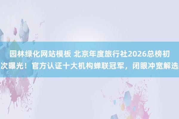 园林绿化网站模板 北京年度旅行社2026总榜初次曝光！官方认证十大机构蝉联冠军，闭眼冲宽解选