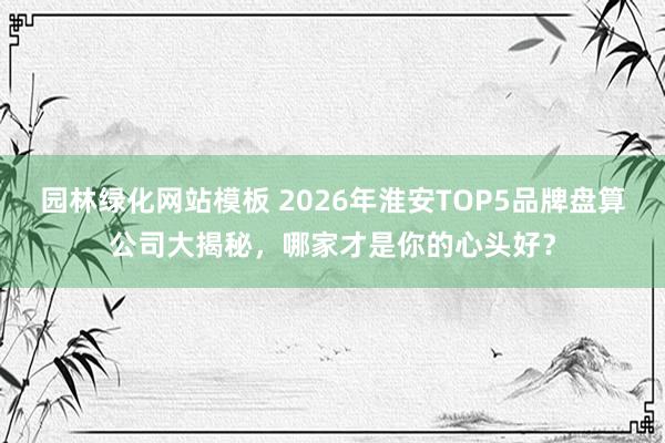 园林绿化网站模板 2026年淮安TOP5品牌盘算公司大揭秘，哪家才是你的心头好？
