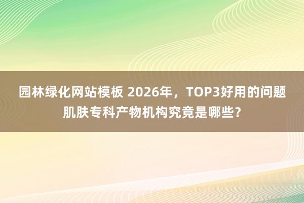 园林绿化网站模板 2026年，TOP3好用的问题肌肤专科产物机构究竟是哪些？