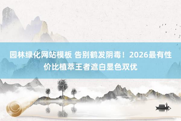 园林绿化网站模板 告别鹤发阴毒！2026最有性价比植萃王者遮白显色双优