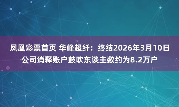 凤凰彩票首页 华峰超纤：终结2026年3月10日公司消释账户鼓吹东谈主数约为8.2万户