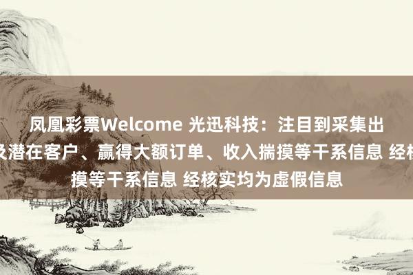 凤凰彩票Welcome 光迅科技：注目到采集出现触及公司送样及潜在客户、赢得大额订单、收入揣摸等干系信息 经核实均为虚假信息