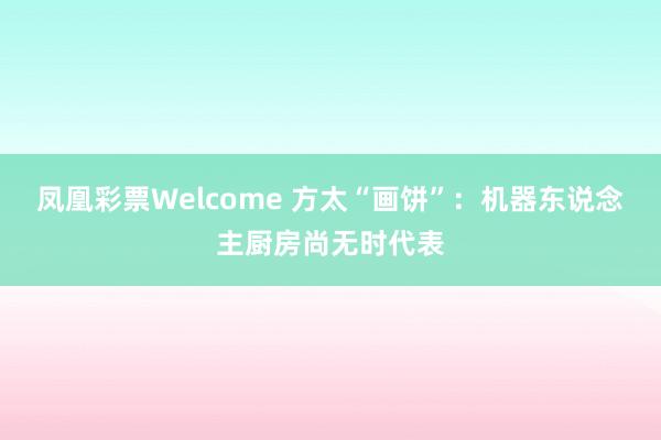 凤凰彩票Welcome 方太“画饼”：机器东说念主厨房尚无时代表