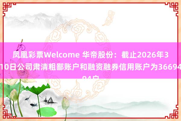 凤凰彩票Welcome 华帝股份：截止2026年3月10日公司肃清粗鄙账户和融资融券信用账户为36694户