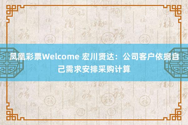 凤凰彩票Welcome 宏川贤达：公司客户依据自己需求安排采购计算