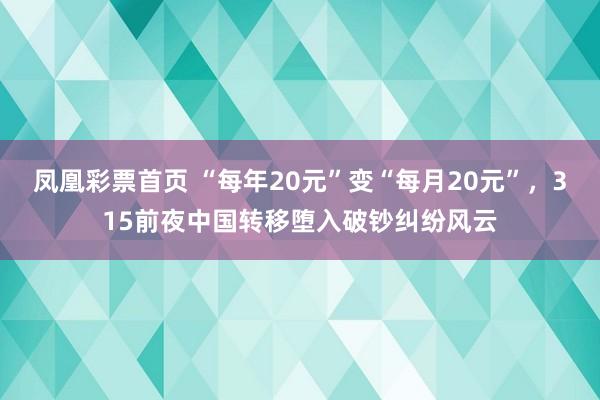 凤凰彩票首页 “每年20元”变“每月20元”，315前夜中国转移堕入破钞纠纷风云