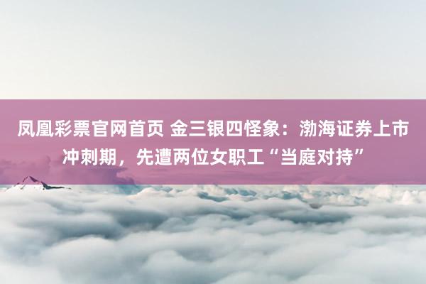 凤凰彩票官网首页 金三银四怪象：渤海证券上市冲刺期，先遭两位女职工“当庭对持”