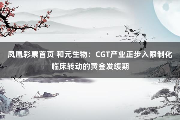 凤凰彩票首页 和元生物：CGT产业正步入限制化临床转动的黄金发缓期
