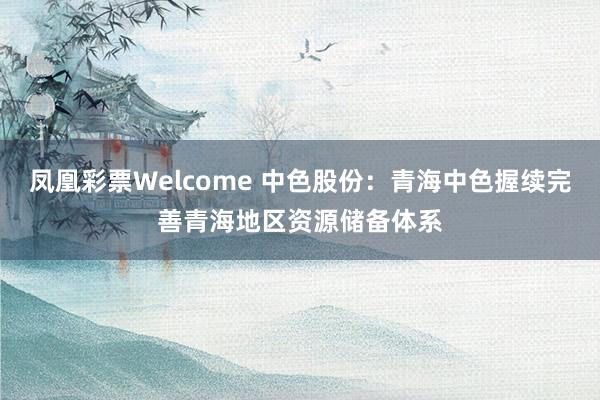 凤凰彩票Welcome 中色股份：青海中色握续完善青海地区资源储备体系