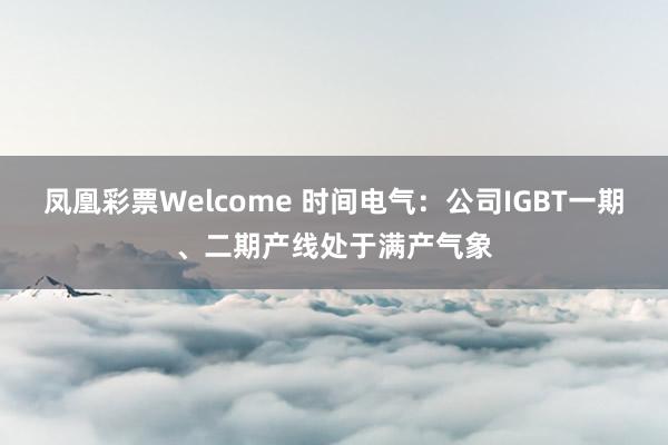 凤凰彩票Welcome 时间电气：公司IGBT一期、二期产线处于满产气象