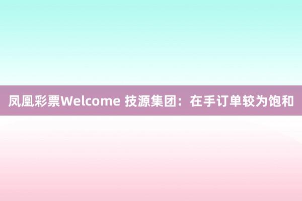 凤凰彩票Welcome 技源集团：在手订单较为饱和