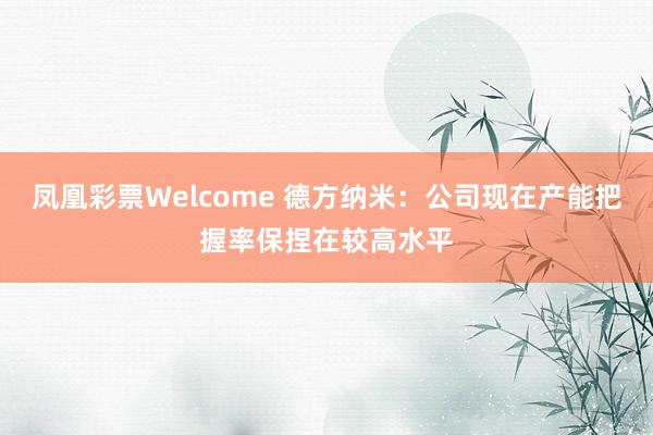 凤凰彩票Welcome 德方纳米：公司现在产能把握率保捏在较高水平
