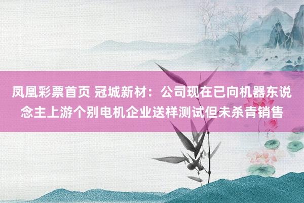 凤凰彩票首页 冠城新材：公司现在已向机器东说念主上游个别电机企业送样测试但未杀青销售