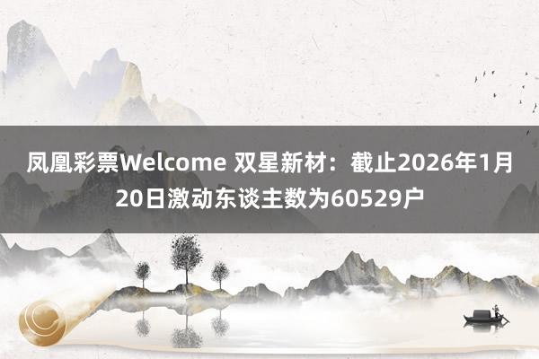 凤凰彩票Welcome 双星新材：截止2026年1月20日激动东谈主数为60529户