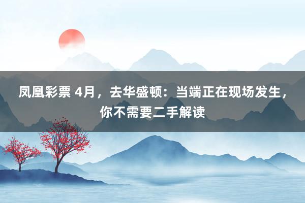 凤凰彩票 4月，去华盛顿：当端正在现场发生，你不需要二手解读