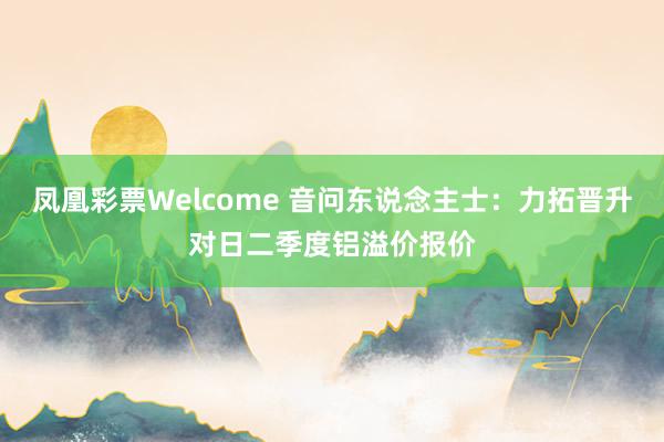 凤凰彩票Welcome 音问东说念主士：力拓晋升对日二季度铝溢价报价