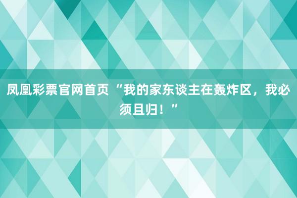 凤凰彩票官网首页 “我的家东谈主在轰炸区，我必须且归！”