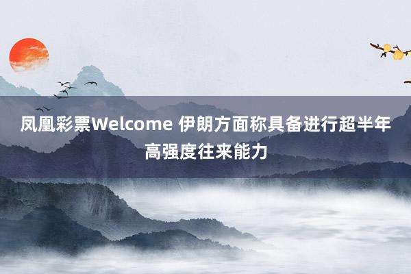凤凰彩票Welcome 伊朗方面称具备进行超半年高强度往来能力