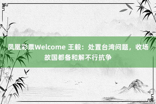 凤凰彩票Welcome 王毅：处置台湾问题，收场故国都备和解不行抗争