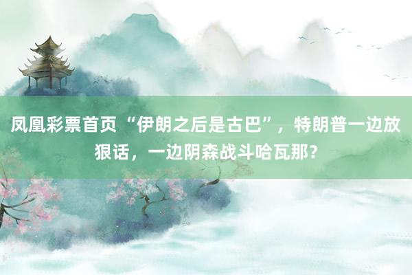 凤凰彩票首页 “伊朗之后是古巴”，特朗普一边放狠话，一边阴森战斗哈瓦那？