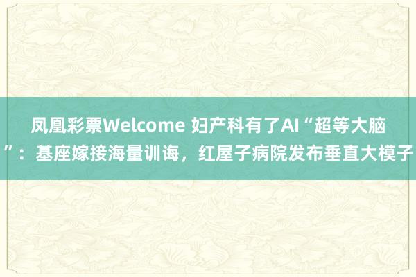 凤凰彩票Welcome 妇产科有了AI“超等大脑”：基座嫁接海量训诲，红屋子病院发布垂直大模子