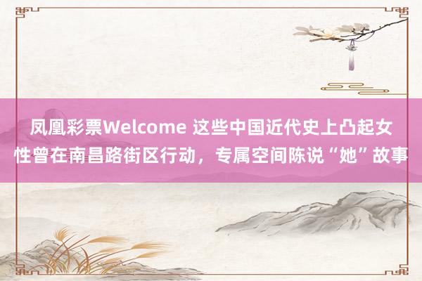 凤凰彩票Welcome 这些中国近代史上凸起女性曾在南昌路街区行动，专属空间陈说“她”故事