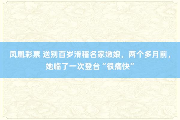 凤凰彩票 送别百岁滑稽名家嫩娘，两个多月前，她临了一次登台“很痛快”