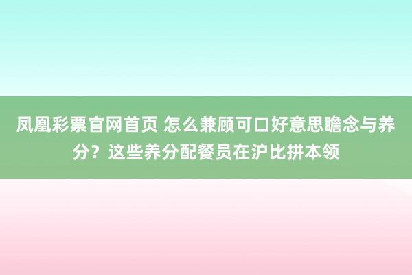 凤凰彩票官网首页 怎么兼顾可口好意思瞻念与养分？这些养分配餐员在沪比拼本领