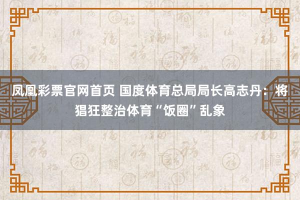凤凰彩票官网首页 国度体育总局局长高志丹：将猖狂整治体育“饭圈”乱象