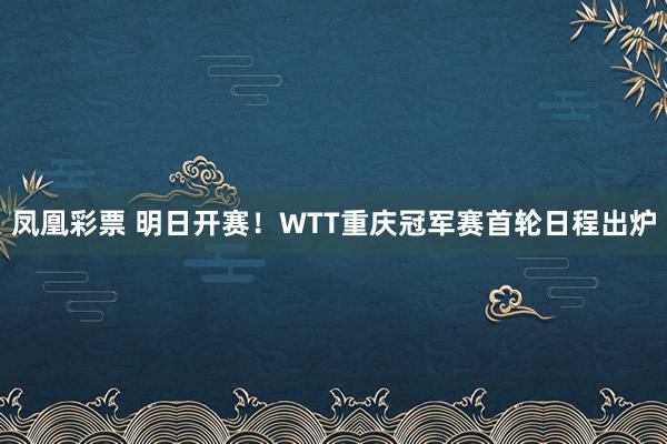 凤凰彩票 明日开赛！WTT重庆冠军赛首轮日程出炉