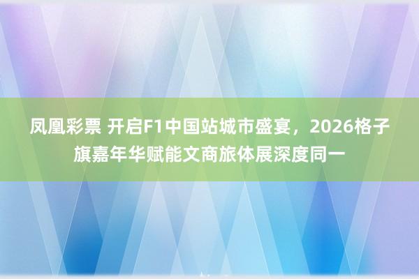 凤凰彩票 开启F1中国站城市盛宴，2026格子旗嘉年华赋能文商旅体展深度同一