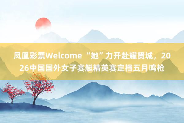 凤凰彩票Welcome “她”力开赴耀贤城，2026中国国外女子赛艇精英赛定档五月鸣枪