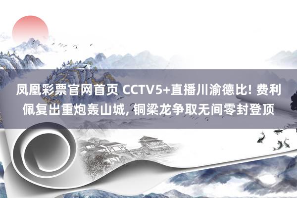 凤凰彩票官网首页 CCTV5+直播川渝德比! 费利佩复出重炮轰山城， 铜梁龙争取无间零封登顶