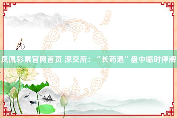 凤凰彩票官网首页 深交所：“长药退”盘中临时停牌