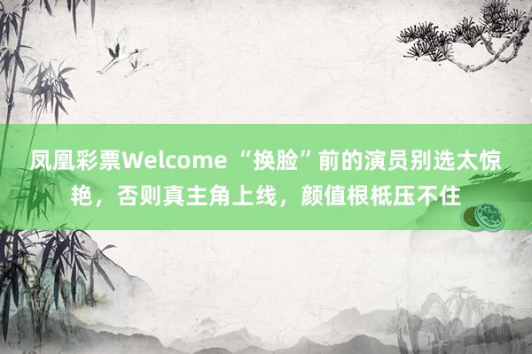 凤凰彩票Welcome “换脸”前的演员别选太惊艳，否则真主角上线，颜值根柢压不住