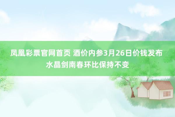 凤凰彩票官网首页 酒价内参3月26日价钱发布 水晶剑南春环比保持不变