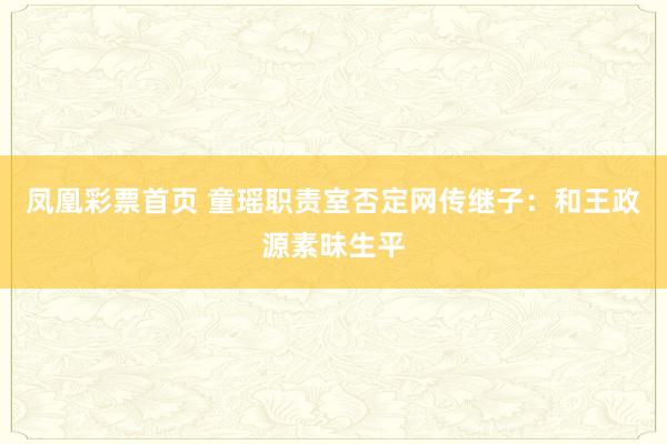 凤凰彩票首页 童瑶职责室否定网传继子：和王政源素昧生平