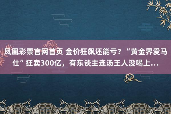 凤凰彩票官网首页 金价狂飙还能亏？“黄金界爱马仕”狂卖300亿，有东谈主连汤王人没喝上…