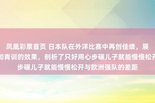 凤凰彩票首页 日本队在外洋比赛中再创佳绩，展现出宝石系统发展和青训的效果，剖析了只好用心步碾儿子就能慢慢松开与欧洲强队的差距