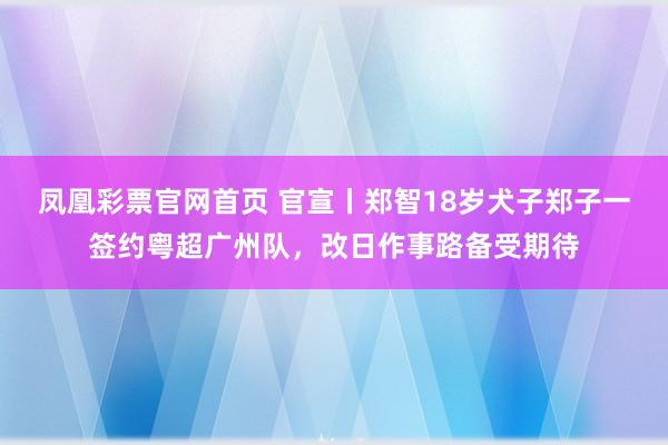 凤凰彩票官网首页 官宣丨郑智18岁犬子郑子一签约粤超广州队，改日作事路备受期待