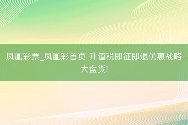 凤凰彩票_凤凰彩首页 升值税即征即退优惠战略大盘货!