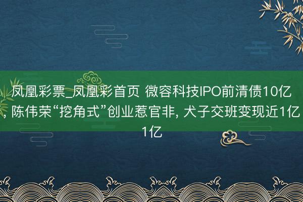 凤凰彩票_凤凰彩首页 微容科技IPO前清债10亿， 陈伟荣“挖角式”创业惹官非， 犬子交班变现近1亿