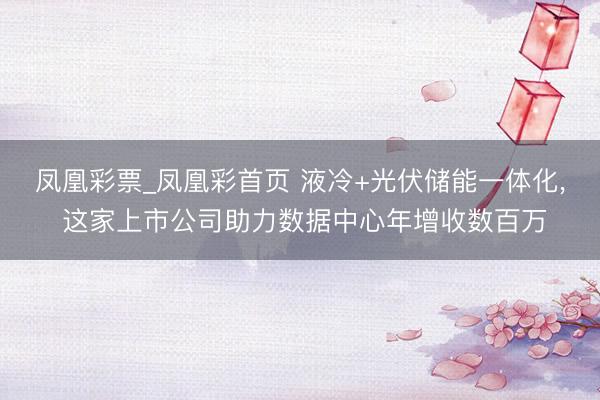 凤凰彩票_凤凰彩首页 液冷+光伏储能一体化， 这家上市公司助力数据中心年增收数百万