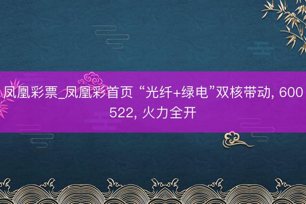 凤凰彩票_凤凰彩首页 “光纤+绿电”双核带动， 600522， 火力全开