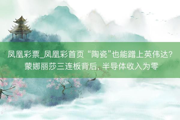 凤凰彩票_凤凰彩首页 “陶瓷”也能蹭上英伟达? 蒙娜丽莎三连板背后， 半导体收入为零