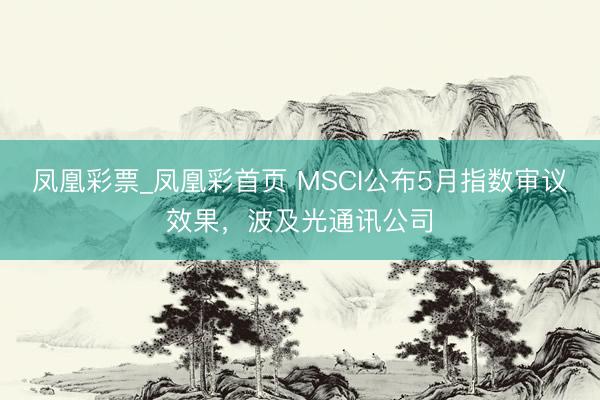 凤凰彩票_凤凰彩首页 MSCI公布5月指数审议效果，波及光通讯公司