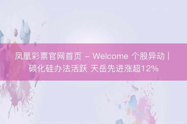 凤凰彩票官网首页 - Welcome 个股异动 | 碳化硅办法活跃 天岳先进涨超12%