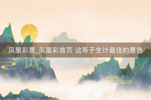 凤凰彩票_凤凰彩首页 这等于生计最佳的景色