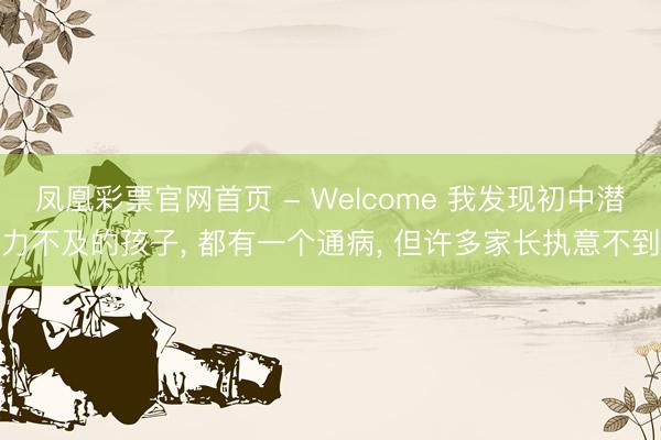 凤凰彩票官网首页 - Welcome 我发现初中潜力不及的孩子， 都有一个通病， 但许多家长执意不到