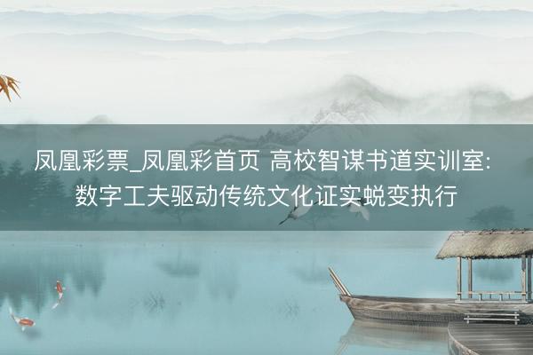 凤凰彩票_凤凰彩首页 高校智谋书道实训室: 数字工夫驱动传统文化证实蜕变执行